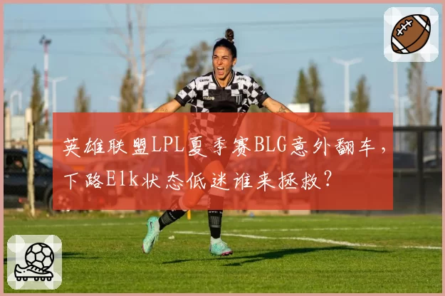 英雄联盟LPL夏季赛BLG意外翻车,下路Elk状态低迷谁来拯救?