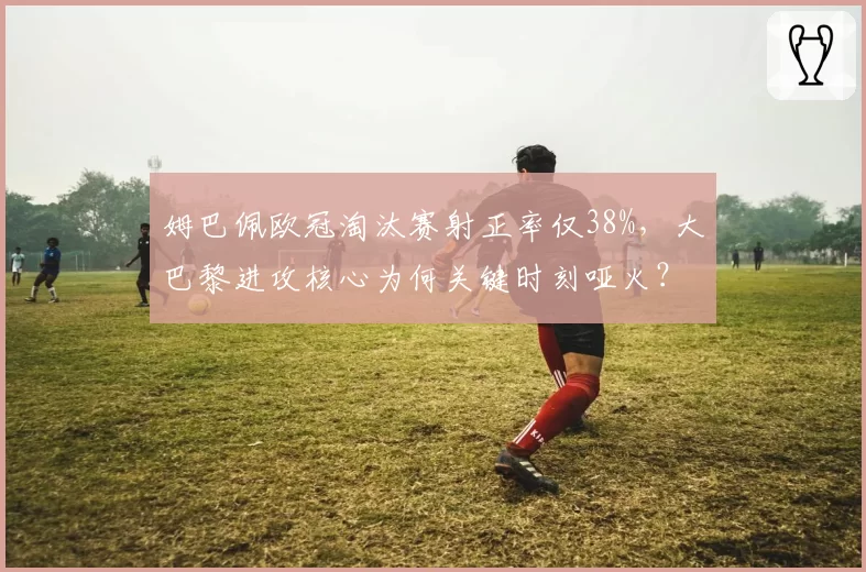 姆巴佩欧冠淘汰赛射正率仅38%,大巴黎进攻核心为何关键时刻哑火?