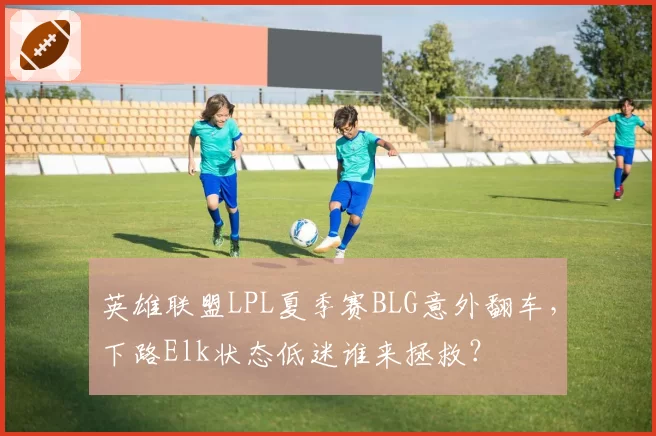 英雄联盟LPL夏季赛BLG意外翻车,下路Elk状态低迷谁来拯救?