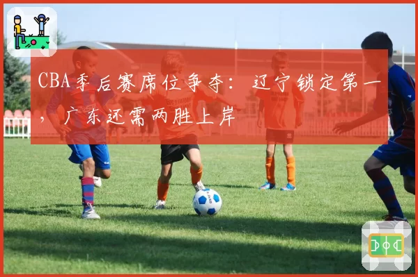 CBA季后赛席位争夺:辽宁锁定第一,广东还需两胜上岸