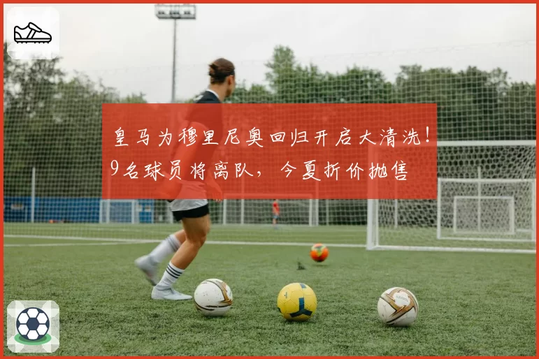 皇马为穆里尼奥回归开启大清洗！9名球员将离队，今夏折价抛售