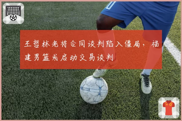 王哲林老将合同谈判陷入僵局，福建男篮或启动交易谈判