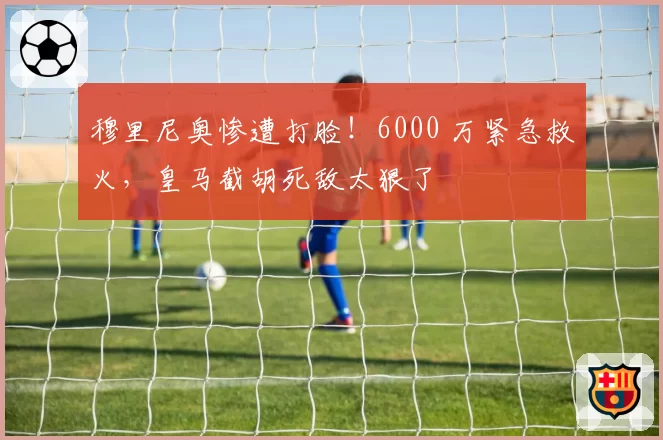 穆里尼奥惨遭打脸！6000 万紧急救火，皇马截胡死敌太狠了