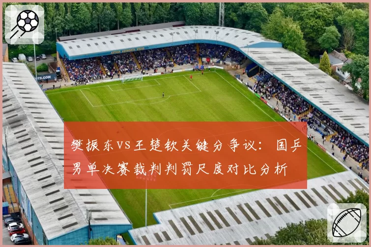 樊振东vs王楚钦关键分争议:国乒男单决赛裁判判罚尺度对比分析
