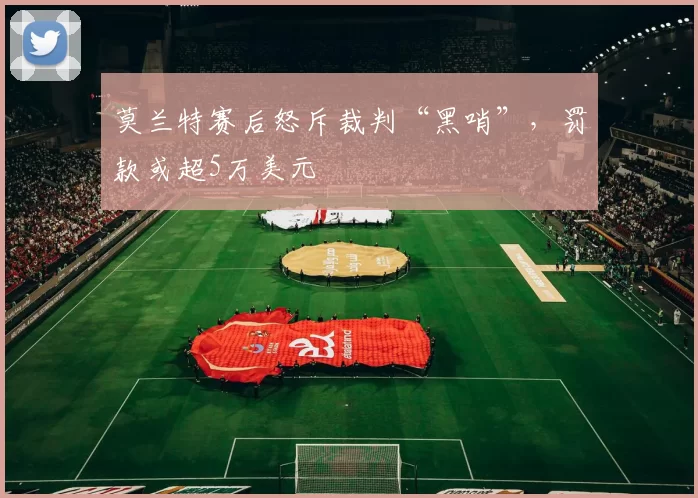 莫兰特赛后怒斥裁判“黑哨”,罚款或超5万美元