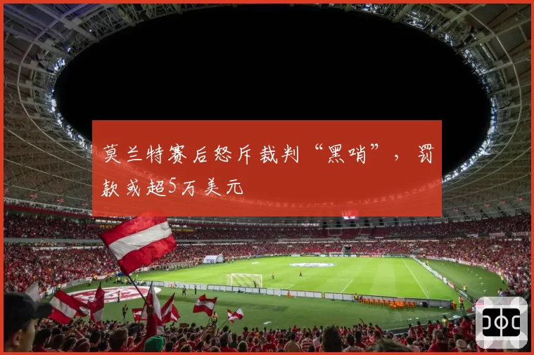 莫兰特赛后怒斥裁判“黑哨”,罚款或超5万美元