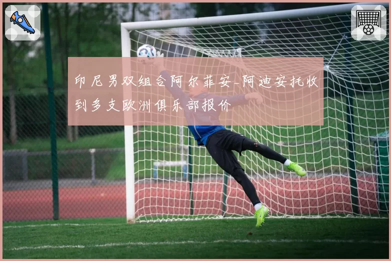 印尼男双组合阿尔菲安_阿迪安托收到多支欧洲俱乐部报价