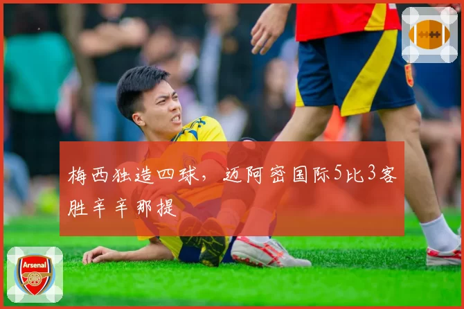 梅西独造四球，迈阿密国际5比3客胜辛辛那提