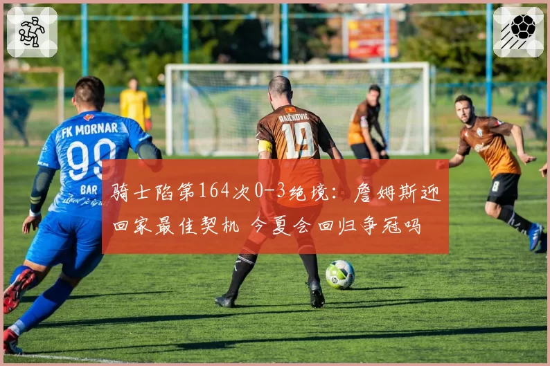 骑士陷第164次0-3绝境:詹姆斯迎回家最佳契机 今夏会回归争冠吗