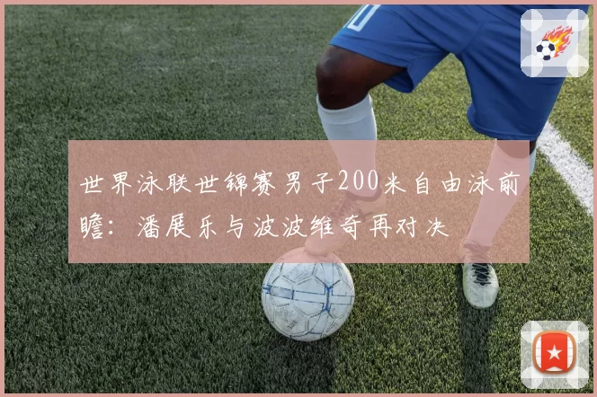 世界泳联世锦赛男子200米自由泳前瞻:潘展乐与波波维奇再对决