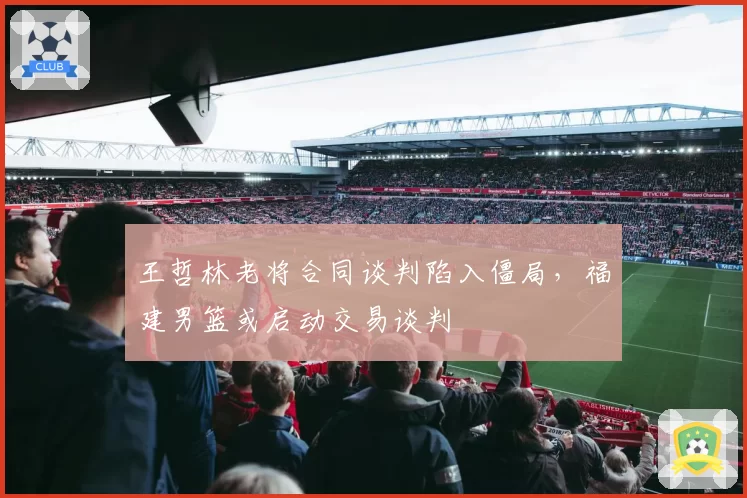 王哲林老将合同谈判陷入僵局,福建男篮或启动交易谈判