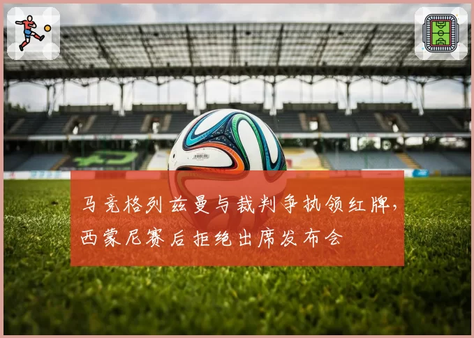 马竞格列兹曼与裁判争执领红牌,西蒙尼赛后拒绝出席发布会