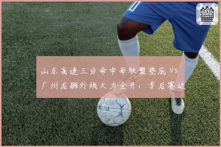 山东高速三分命中率联盟垫底 vs 广州龙狮外线火力全开,季后赛边缘球队生死战