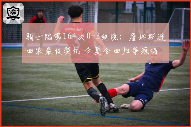 骑士陷第164次0-3绝境:詹姆斯迎回家最佳契机 今夏会回归争冠吗