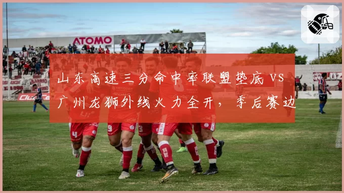 山东高速三分命中率联盟垫底 vs 广州龙狮外线火力全开，季后赛边缘球队生死战