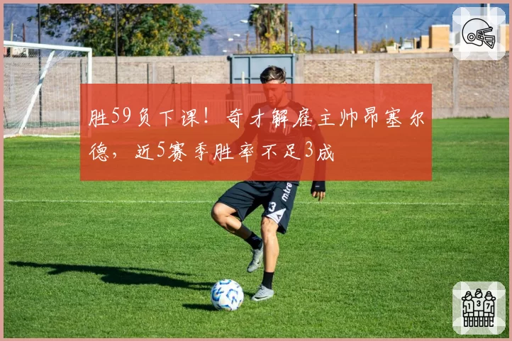 胜59负下课!奇才解雇主帅昂塞尔德,近5赛季胜率不足3成