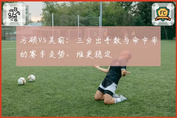 方硕vs吴前：三分出手数与命中率的赛季走势，谁更稳定