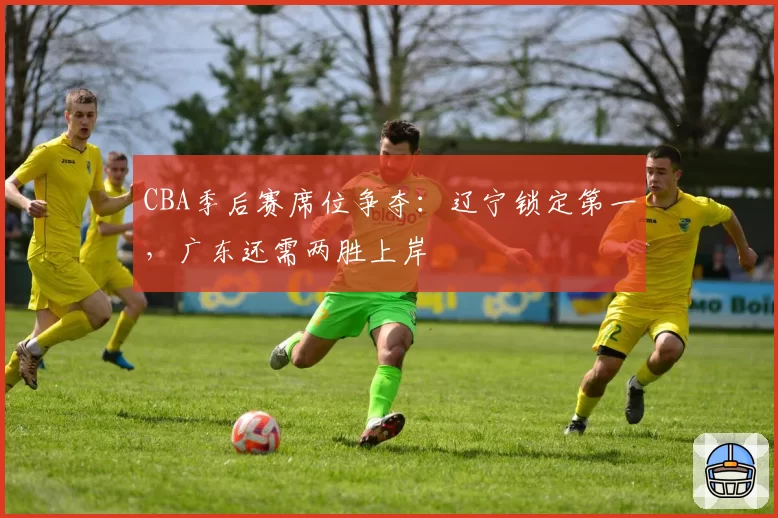 CBA季后赛席位争夺:辽宁锁定第一,广东还需两胜上岸