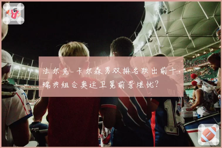 法尔克_卡尔森男双排名跌出前十,瑞典组合奥运卫冕前景堪忧?