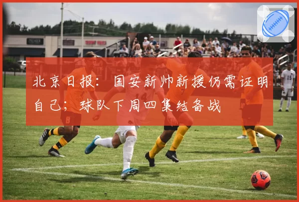 北京日报:国安新帅新援仍需证明自己;球队下周四集结备战