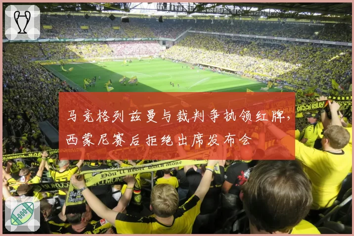 马竞格列兹曼与裁判争执领红牌,西蒙尼赛后拒绝出席发布会