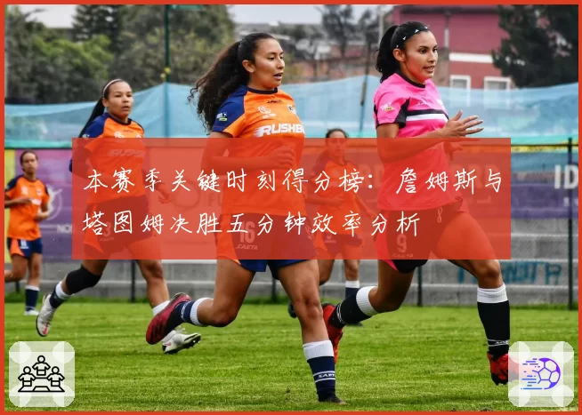 本赛季关键时刻得分榜：詹姆斯与塔图姆决胜五分钟效率分析